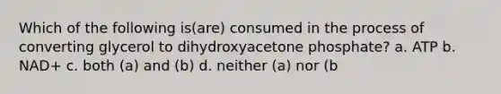 Which of the following is(are) consumed in the process of converting glycerol to dihydroxyacetone phosphate? a. ATP b. NAD+ c. both (a) and (b) d. neither (a) nor (b