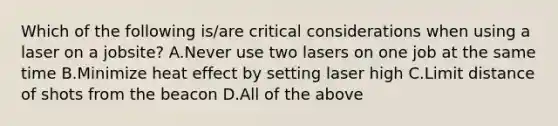 Which of the following is/are critical considerations when using a laser on a jobsite? A.Never use two lasers on one job at the same time B.Minimize heat effect by setting laser high C.Limit distance of shots from the beacon D.All of the above