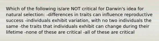 Which of the following is/are NOT critical for Darwin's idea for natural selection: -differences in traits can influence reproductive success -individuals exhibit variation, with no two individuals the same -the traits that individuals exhibit can change during their lifetime -none of these are critical -all of these are critical