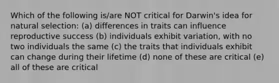 Which of the following is/are NOT critical for Darwin's idea for natural selection: (a) differences in traits can influence reproductive success (b) individuals exhibit variation, with no two individuals the same (c) the traits that individuals exhibit can change during their lifetime (d) none of these are critical (e) all of these are critical