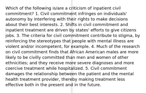 Which of the following is/are a criticism of inpatient civil commitment? 1. Civil commitment infringes on individuals' autonomy by interfering with their rights to make decisions about their best interests. 2. Shifts in civil commitment and inpatient treatment are driven by states' efforts to give citizens jobs. 3. The criteria for civil commitment contribute to stigma, by reinforcing the stereotypes that people with mental illness are violent and/or incompetent, for example. 4. Much of the research on civil commitment finds that African American males are more likely to be civilly committed than men and women of other ethnicities; and they receive more severe diagnoses and more coercive treatment while hospitalized. 5. Civil commitment damages the relationship between the patient and the mental health treatment provider, thereby making treatment less effective both in the present and in the future.