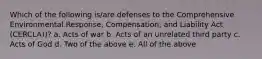 Which of the following is/are defenses to the Comprehensive Environmental Response, Compensation, and Liability Act (CERCLA))? a. Acts of war b. Acts of an unrelated third party c. Acts of God d. Two of the above e. All of the above