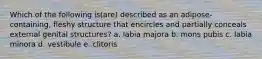 Which of the following is(are) described as an adipose-containing, fleshy structure that encircles and partially conceals external genital structures? a. labia majora b. mons pubis c. labia minora d. vestibule e. clitoris