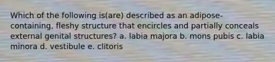 Which of the following is(are) described as an adipose-containing, fleshy structure that encircles and partially conceals external genital structures? a. labia majora b. mons pubis c. labia minora d. vestibule e. clitoris