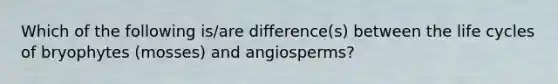 Which of the following is/are difference(s) between the life cycles of bryophytes (mosses) and angiosperms?