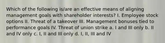 Which of the following is/are an effective means of aligning management goals with shareholder interests? I. Employee stock options II. Threat of a takeover III. Management bonuses tied to performance goals IV. Threat of union strike a. I and III only b. II and IV only c. I, II and III only d. I, II, III and IV