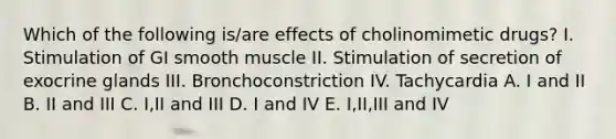 Which of the following is/are effects of cholinomimetic drugs? I. Stimulation of GI smooth muscle II. Stimulation of secretion of exocrine glands III. Bronchoconstriction IV. Tachycardia A. I and II B. II and III C. I,II and III D. I and IV E. I,II,III and IV