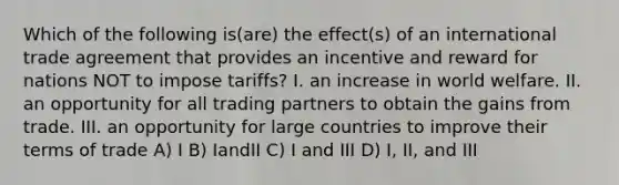 Which of the following is(are) the effect(s) of an international trade agreement that provides an incentive and reward for nations NOT to impose tariffs? I. an increase in world welfare. II. an opportunity for all trading partners to obtain the gains from trade. III. an opportunity for large countries to improve their terms of trade A) I B) IandII C) I and III D) I, II, and III