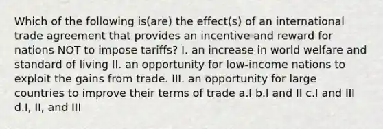 Which of the following is(are) the effect(s) of an international trade agreement that provides an incentive and reward for nations NOT to impose tariffs? I. an increase in world welfare and standard of living II. an opportunity for low-income nations to exploit the gains from trade. III. an opportunity for large countries to improve their terms of trade a.I b.I and II c.I and III d.I, II, and III