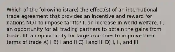 Which of the following is(are) the effect(s) of an international trade agreement that provides an incentive and reward for nations NOT to impose tariffs? I. an increase in world welfare. II. an opportunity for all trading partners to obtain the gains from trade. III. an opportunity for large countries to improve their terms of trade A) I B) I and II C) I and III D) I, II, and III