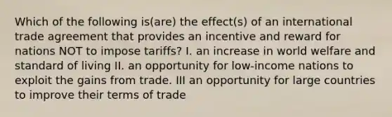 Which of the following is(are) the effect(s) of an international trade agreement that provides an incentive and reward for nations NOT to impose tariffs? I. an increase in world welfare and standard of living II. an opportunity for low-income nations to exploit the gains from trade. III an opportunity for large countries to improve their terms of trade