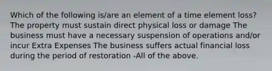 Which of the following is/are an element of a time element loss? The property must sustain direct physical loss or damage The business must have a necessary suspension of operations and/or incur Extra Expenses The business suffers actual financial loss during the period of restoration -All of the above.