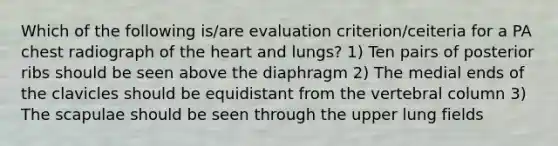 Which of the following is/are evaluation criterion/ceiteria for a PA chest radiograph of the heart and lungs? 1) Ten pairs of posterior ribs should be seen above the diaphragm 2) The medial ends of the clavicles should be equidistant from the vertebral column 3) The scapulae should be seen through the upper lung fields