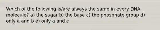 Which of the following is/are always the same in every DNA molecule? a) the sugar b) the base c) the phosphate group d) only a and b e) only a and c