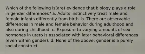 Which of the following is(are) evidence that biology plays a role in gender differences? a. Adults instinctively treat male and female infants differently from birth. b. There are observable differences in male and female behavior during adulthood and also during childhood. c. Exposure to varying amounts of sex hormones in utero is associated with later behavioral differences (even within gender). d. None of the above: gender is a purely social construct