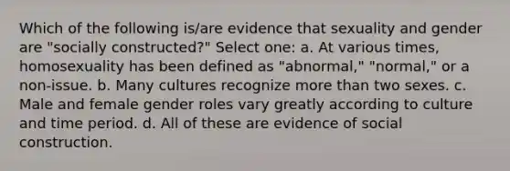 Which of the following is/are evidence that sexuality and gender are "socially constructed?" Select one: a. At various times, homosexuality has been defined as "abnormal," "normal," or a non-issue. b. Many cultures recognize more than two sexes. c. Male and female gender roles vary greatly according to culture and time period. d. All of these are evidence of social construction.