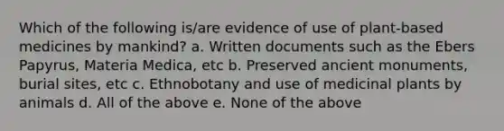 Which of the following is/are evidence of use of plant-based medicines by mankind? a. Written documents such as the Ebers Papyrus, Materia Medica, etc b. Preserved ancient monuments, burial sites, etc c. Ethnobotany and use of medicinal plants by animals d. All of the above e. None of the above