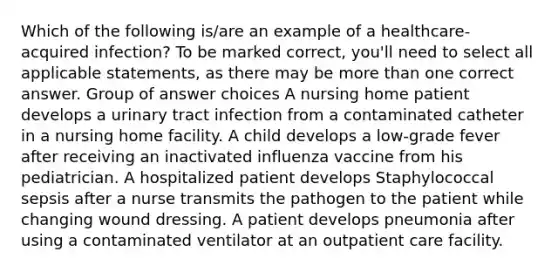 Which of the following is/are an example of a healthcare-acquired infection? To be marked correct, you'll need to select all applicable statements, as there may be more than one correct answer. Group of answer choices A nursing home patient develops a urinary tract infection from a contaminated catheter in a nursing home facility. A child develops a low-grade fever after receiving an inactivated influenza vaccine from his pediatrician. A hospitalized patient develops Staphylococcal sepsis after a nurse transmits the pathogen to the patient while changing wound dressing. A patient develops pneumonia after using a contaminated ventilator at an outpatient care facility.