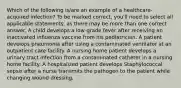 Which of the following is/are an example of a healthcare-acquired infection? To be marked correct, you'll need to select all applicable statements, as there may be more than one correct answer. A child develops a low-grade fever after receiving an inactivated influenza vaccine from his pediatrician. A patient develops pneumonia after using a contaminated ventilator at an outpatient care facility. A nursing home patient develops a urinary tract infection from a contaminated catheter in a nursing home facility. A hospitalized patient develops Staphylococcal sepsis after a nurse transmits the pathogen to the patient while changing wound dressing.