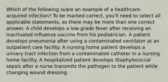 Which of the following is/are an example of a healthcare-acquired infection? To be marked correct, you'll need to select all applicable statements, as there may be more than one correct answer. A child develops a low-grade fever after receiving an inactivated influenza vaccine from his pediatrician. A patient develops pneumonia after using a contaminated ventilator at an outpatient care facility. A nursing home patient develops a urinary tract infection from a contaminated catheter in a nursing home facility. A hospitalized patient develops Staphylococcal sepsis after a nurse transmits the pathogen to the patient while changing wound dressing.