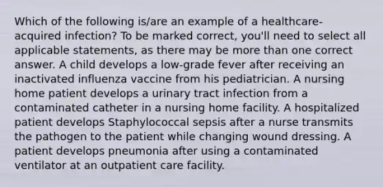 Which of the following is/are an example of a healthcare-acquired infection? To be marked correct, you'll need to select all applicable statements, as there may be more than one correct answer. A child develops a low-grade fever after receiving an inactivated influenza vaccine from his pediatrician. A nursing home patient develops a urinary tract infection from a contaminated catheter in a nursing home facility. A hospitalized patient develops Staphylococcal sepsis after a nurse transmits the pathogen to the patient while changing wound dressing. A patient develops pneumonia after using a contaminated ventilator at an outpatient care facility.