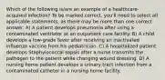 Which of the following is/are an example of a healthcare-acquired infection? To be marked correct, you'll need to select all applicable statements, as there may be more than one correct answer. A) A patient develops pneumonia after using a contaminated ventilator at an outpatient care facility. B) A child develops a low-grade fever after receiving an inactivated influenza vaccine from his pediatrician. C) A hospitalized patient develops Staphylococcal sepsis after a nurse transmits the pathogen to the patient while changing wound dressing. D) A nursing home patient develops a urinary tract infection from a contaminated catheter in a nursing home facility.