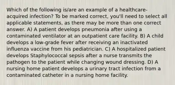 Which of the following is/are an example of a healthcare-acquired infection? To be marked correct, you'll need to select all applicable statements, as there may be more than one correct answer. A) A patient develops pneumonia after using a contaminated ventilator at an outpatient care facility. B) A child develops a low-grade fever after receiving an inactivated influenza vaccine from his pediatrician. C) A hospitalized patient develops Staphylococcal sepsis after a nurse transmits the pathogen to the patient while changing wound dressing. D) A nursing home patient develops a urinary tract infection from a contaminated catheter in a nursing home facility.