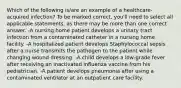 Which of the following is/are an example of a healthcare-acquired infection? To be marked correct, you'll need to select all applicable statements, as there may be more than one correct answer. -A nursing home patient develops a urinary tract infection from a contaminated catheter in a nursing home facility. -A hospitalized patient develops Staphylococcal sepsis after a nurse transmits the pathogen to the patient while changing wound dressing. -A child develops a low-grade fever after receiving an inactivated influenza vaccine from his pediatrician. -A patient develops pneumonia after using a contaminated ventilator at an outpatient care facility.