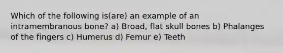 Which of the following is(are) an example of an intramembranous bone? a) Broad, flat skull bones b) Phalanges of the fingers c) Humerus d) Femur e) Teeth