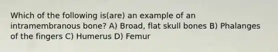 Which of the following is(are) an example of an intramembranous bone? A) Broad, flat skull bones B) Phalanges of the fingers C) Humerus D) Femur