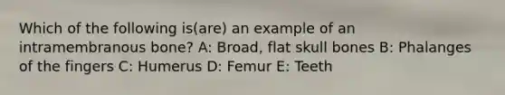 Which of the following is(are) an example of an intramembranous bone? A: Broad, flat skull bones B: Phalanges of the fingers C: Humerus D: Femur E: Teeth