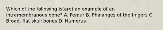 Which of the following is(are) an example of an intramembranous bone? A. Femur B. Phalanges of the fingers C. Broad, flat skull bones D. Humerus