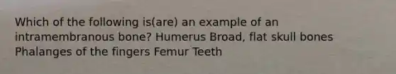 Which of the following is(are) an example of an intramembranous bone? Humerus Broad, flat skull bones Phalanges of the fingers Femur Teeth