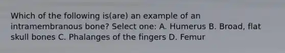 Which of the following is(are) an example of an intramembranous bone? Select one: A. Humerus B. Broad, flat skull bones C. Phalanges of the fingers D. Femur