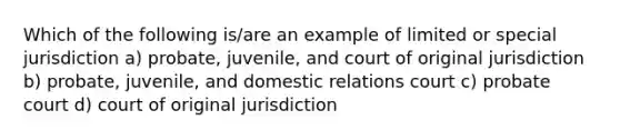 Which of the following is/are an example of limited or special jurisdiction a) probate, juvenile, and court of original jurisdiction b) probate, juvenile, and domestic relations court c) probate court d) court of original jurisdiction