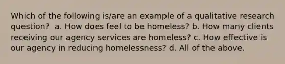 Which of the following is/are an example of a qualitative research question? ​ a. How does feel to be homeless? b. How many clients receiving our agency services are homeless? c. How effective is our agency in reducing homelessness? d. All of the above.