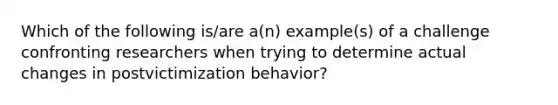 Which of the following is/are a(n) example(s) of a challenge confronting researchers when trying to determine actual changes in postvictimization behavior?