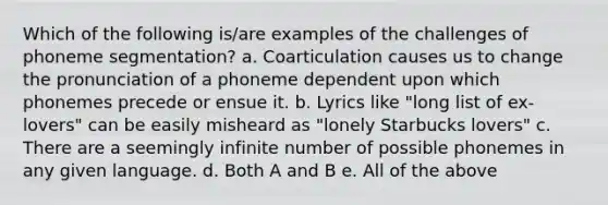 Which of the following is/are examples of the challenges of phoneme segmentation? a. Coarticulation causes us to change the pronunciation of a phoneme dependent upon which phonemes precede or ensue it. b. Lyrics like "long list of ex-lovers" can be easily misheard as "lonely Starbucks lovers" c. There are a seemingly infinite number of possible phonemes in any given language. d. Both A and B e. All of the above