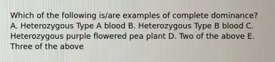 Which of the following is/are examples of complete dominance? A. Heterozygous Type A blood B. Heterozygous Type B blood C. Heterozygous purple flowered pea plant D. Two of the above E. Three of the above