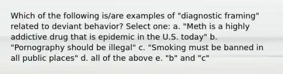 Which of the following is/are examples of "diagnostic framing" related to deviant behavior? Select one: a. "Meth is a highly addictive drug that is epidemic in the U.S. today" b. "Pornography should be illegal" c. "Smoking must be banned in all public places" d. all of the above e. "b" and "c"