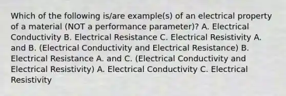 Which of the following is/are example(s) of an electrical property of a material (NOT a performance parameter)? A. Electrical Conductivity B. Electrical Resistance C. Electrical Resistivity A. and B. (Electrical Conductivity and Electrical Resistance) B. Electrical Resistance A. and C. (Electrical Conductivity and Electrical Resistivity) A. Electrical Conductivity C. Electrical Resistivity