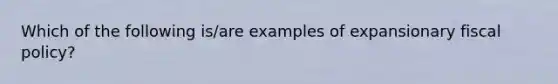 Which of the following is/are examples of expansionary fiscal policy?