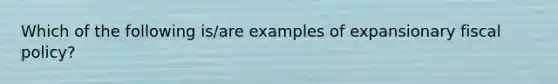 Which of the following​ is/are examples of expansionary fiscal​ policy?