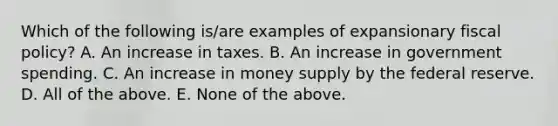 Which of the following​ is/are examples of expansionary fiscal​ policy? A. An increase in taxes. B. An increase in government spending. C. An increase in money supply by the federal reserve. D. All of the above. E. None of the above.