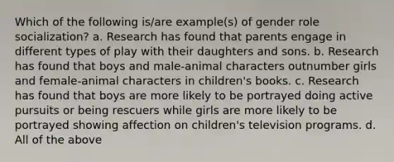 Which of the following is/are example(s) of gender role socialization? a. Research has found that parents engage in different types of play with their daughters and sons. b. Research has found that boys and male-animal characters outnumber girls and female-animal characters in children's books. c. Research has found that boys are more likely to be portrayed doing active pursuits or being rescuers while girls are more likely to be portrayed showing affection on children's television programs. d. All of the above