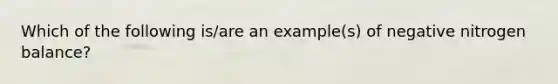 Which of the following is/are an example(s) of negative nitrogen balance?