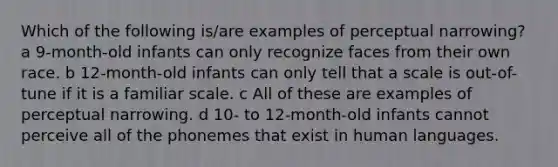 Which of the following is/are examples of perceptual narrowing? a 9-month-old infants can only recognize faces from their own race. b 12-month-old infants can only tell that a scale is out-of-tune if it is a familiar scale. c All of these are examples of perceptual narrowing. d 10- to 12-month-old infants cannot perceive all of the phonemes that exist in human languages.