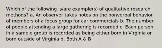 Which of the following is/are example(s) of qualitative research methods? a. An observer takes notes on the nonverbal behavior of members of a focus group for car commercials b. The number of people attending a large gathering is recorded c. Each person in a sample group is recorded as being either born in Virginia or born outside of Virginia d. Both A & B