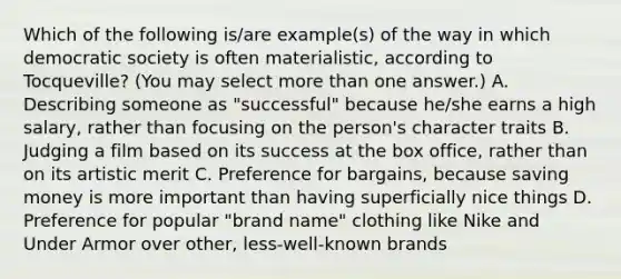 Which of the following is/are example(s) of the way in which democratic society is often materialistic, according to Tocqueville? (You may select more than one answer.) A. Describing someone as "successful" because he/she earns a high salary, rather than focusing on the person's character traits B. Judging a film based on its success at the box office, rather than on its artistic merit C. Preference for bargains, because saving money is more important than having superficially nice things D. Preference for popular "brand name" clothing like Nike and Under Armor over other, less-well-known brands