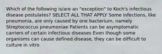 Which of the following is/are an "exception" to Koch's infectious disease postulates? SELECT ALL THAT APPLY Some infections, like pneumonia, are only caused by one bacterium, namely Streptococcus pneumoniae Patients can be asymptomatic carriers of certain infectious diseases Even though some organisms can cause defined disease, they can be difficult to culture in vitro